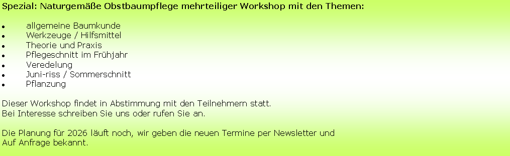 Textfeld: Spezial: Naturgemäße Obstbaumpflege mehrteiliger Workshop mit den Themen:
allgemeine Baumkunde
Werkzeuge / Hilfsmittel
Theorie und Praxis
Pflegeschnitt im Frühjahr
Veredelung
Juni-riss / Sommerschnitt
Pflanzung
Dieser Workshop findet in Abstimmung mit den Teilnehmern statt.
Bei Interesse schreiben Sie uns oder rufen Sie an.
Die Planung für 2026 läuft noch, wir geben die neuen Termine per Newsletter und
Auf Anfrage bekannt.