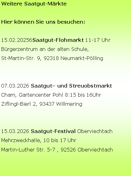 Textfeld: Weitere Saatgut-M�rkteHier k�nnen Sie uns besuchen:15.02.20256Saatgut-Flohmarkt 11-17 UhrB�rgerzentrum an der alten Schule,St-Martin-Str. 9, 92318 Neumarkt-P�lling07.03.2026 Saatgut� und StreuobstmarktCham, Gartencenter Pohl 8:15 bis 16UhrZiflingl-Bierl 2, 93437 Willmering15.03.2026 Saatgut-Festival OberviechtachMehrzweckhalle, 10 bis 17 UhrMartin-Luther Str. 5-7 , 92526 Oberviechtach&nbsp; 