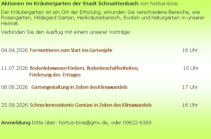 Textfeld: Aktionen im Kr�utergarten der Stadt Schnaittenbach von hortus-bios:Der Kr�utergarten ist ein Ort der Erholung, erkunden Sie verschiedene Bereiche, wie Rosengarten, Hildegard Garten, Heilkr�uterbereich, Exoten und Naturgarten in unserer Heimat.Verbinden Sie den Ausflug mit einem unserer Vortr�ge:04.04.2026 Fermentieren zum Start ins Gartenjahr 					16 Uhr11.07.2026 Bodenlebewesen f�rdern, Bodenbeschaffenheiten,                                     10 Uhr		F�rderung des  Ertrages08.08.2026  Gartengestaltung in Zeiten des Klimawandels 				17 Uhr25.09.2026 Schneckenresistente Gem�se in Zeiten des Klimawandels 			16 UhrAnmeldung bitte �ber: hortus-bios@gmx.de, oder 09622-6388