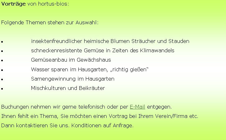 Textfeld: Vortrge von hortus-bios:Folgende Themen stehen zur Auswahl:	insektenfreundlicher heimische Blumen Strucher und Stauden	schneckenresistente Gemse in Zeiten des Klimawandels		Gemseanbau im Gewchshaus	Wasser sparen im Hausgarten, richtig gieen	Samengewinnung im Hausgarten	Mischkulturen und BeikruterBuchungen nehmen wir gerne telefonisch oder per E-Mail entgegen.Ihnen fehlt ein Thema, Sie mchten einen Vortrag bei Ihrem Verein/Firma etc.Dann kontaktieren Sie uns. Konditionen auf Anfrage.