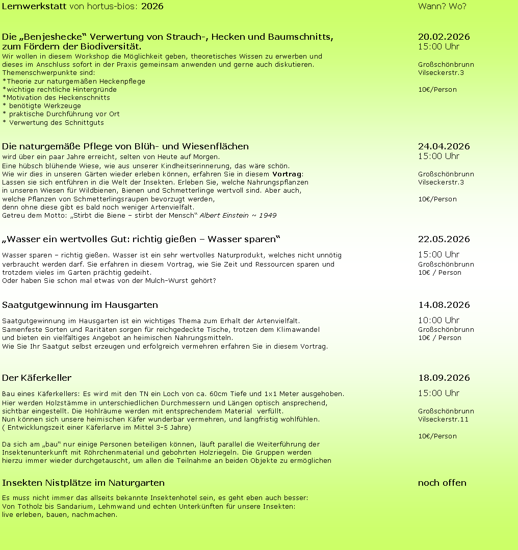 Textfeld: Lernwerkstatt von hortus-bios: 2026 Wann? Wo?
Die „Benjeshecke“ Verwertung von Strauch-, Hecken und Baumschnitts, 20.02.2026
zum Fördern der Biodiversität. 15:00 Uhr
Wir wollen in diesem Workshop die Möglichkeit geben, theoretisches Wissen zu erwerben und
dieses im Anschluss sofort in der Praxis gemeinsam anwenden und gerne auch diskutieren. Großschönbrunn
Themenschwerpunkte sind: Vilseckerstr.3
*Theorie zur naturgemäßen Heckenpflege
*wichtige rechtliche Hintergründe 10€/Person
*Motivation des Heckenschnitts
* benötigte Werkzeuge
* praktische Durchführung vor Ort
* Verwertung des Schnittguts
Die naturgemäße Pflege von Blüh- und Wiesenflächen 24.04.2026
wird über ein paar Jahre erreicht, selten von Heute auf Morgen. 15:00 Uhr
Eine hübsch blühende Wiese, wie aus unserer Kindheitserinnerung, das wäre schön.
Wie wir dies in unseren Gärten wieder erleben können, erfahren Sie in diesem Vortrag: Großschönbrunn
Lassen sie sich entführen in die Welt der Insekten. Erleben Sie, welche Nahrungspflanzen Vilseckerstr.3
in unseren Wiesen für Wildbienen, Bienen und Schmetterlinge wertvoll sind. Aber auch,
welche Pflanzen von Schmetterlingsraupen bevorzugt werden, 10€/Person
denn ohne diese gibt es bald noch weniger Artenvielfalt.
Getreu dem Motto: „Stirbt die Biene – stirbt der Mensch“ Albert Einstein ~ 1949
„Wasser ein wertvolles Gut: richtig gießen – Wasser sparen“ 22.05.2026
Wasser sparen – richtig gießen. Wasser ist ein sehr wertvolles Naturprodukt, welches nicht unnötig 15:00 Uhr
verbraucht werden darf. Sie erfahren in diesem Vortrag, wie Sie Zeit und Ressourcen sparen und Großschönbrunn
trotzdem vieles im Garten prächtig gedeiht. 10€ / Person
Oder haben Sie schon mal etwas von der Mulch-Wurst gehört?
Saatgutgewinnung im Hausgarten 14.08.2026
Saatgutgewinnung im Hausgarten ist ein wichtiges Thema zum Erhalt der Artenvielfalt. 10:00 Uhr
Samenfeste Sorten und Raritäten sorgen für reichgedeckte Tische, trotzen dem Klimawandel Großschönbrunn
und bieten ein vielfältiges Angebot an heimischen Nahrungsmitteln. 10€ / Person
Wie Sie Ihr Saatgut selbst erzeugen und erfolgreich vermehren erfahren Sie in diesem Vortrag.
Der Käferkeller 18.09.2026
Bau eines Käferkellers: Es wird mit den TN ein Loch von ca. 60cm Tiefe und 1x1 Meter ausgehoben. 15:00 Uhr
Hier werden Holzstämme in unterschiedlichen Durchmessern und Längen optisch ansprechend,
sichtbar eingestellt. Die Hohlräume werden mit entsprechendem Material verfüllt. Großschönbrunn
Nun können sich unsere heimischen Käfer wunderbar vermehren, und langfristig wohlfühlen. Vilseckerstr.11
( Entwicklungszeit einer Käferlarve im Mittel 3-5 Jahre)
10€/Person
Da sich am „bau“ nur einige Personen beteiligen können, läuft parallel die Weiterführung der
Insektenunterkunft mit Röhrchenmaterial und gebohrten Holzriegeln. Die Gruppen werden
hierzu immer wieder durchgetauscht, um allen die Teilnahme an beiden Objekte zu ermöglichen
Insekten Nistplätze im Naturgarten noch offen
Es muss nicht immer das allseits bekannte Insektenhotel sein, es geht eben auch besser:
Von Totholz bis Sandarium, Lehmwand und echten Unterkünften für unsere Insekten:
live erleben, bauen, nachmachen.