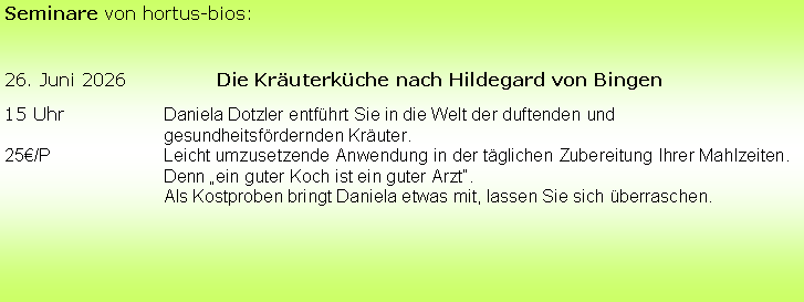 Textfeld: Seminare von hortus-bios:26. Juni 2026		Die Kruterkche nach Hildegard von Bingen15 Uhr		Daniela Dotzler entfhrt Sie in die Welt der duftenden und 						gesundheitsfrdernden Kruter. 25/P			Leicht umzusetzende Anwendung in der tglichen Zubereitung Ihrer Mahlzeiten. 			Denn ein guter Koch ist ein guter Arzt.			Als Kostproben bringt Daniela etwas mit, lassen Sie sich berraschen.